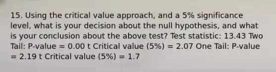 15. Using the critical value approach, and a 5% significance level, what is your decision about the null hypothesis, and what is your conclusion about the above test? Test statistic: 13.43 Two Tail: P-value = 0.00 t Critical value (5%) = 2.07 One Tail: P-value = 2.19 t Critical value (5%) = 1.7