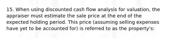 15. When using discounted cash flow analysis for valuation, the appraiser must estimate the sale price at the end of the expected holding period. This price (assuming selling expenses have yet to be accounted for) is referred to as the property's: