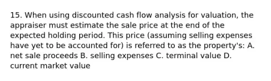 15. When using discounted cash flow analysis for valuation, the appraiser must estimate the sale price at the end of the expected holding period. This price (assuming selling expenses have yet to be accounted for) is referred to as the property's: A. net sale proceeds B. selling expenses C. terminal value D. current market value