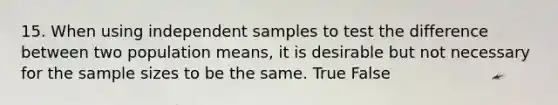 15. When using independent samples to test the difference between two population means, it is desirable but not necessary for the sample sizes to be the same. True False