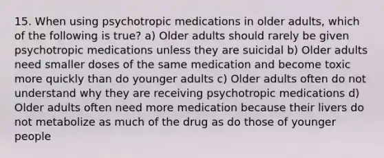 15. When using psychotropic medications in older adults, which of the following is true? a) Older adults should rarely be given psychotropic medications unless they are suicidal b) Older adults need smaller doses of the same medication and become toxic more quickly than do younger adults c) Older adults often do not understand why they are receiving psychotropic medications d) Older adults often need more medication because their livers do not metabolize as much of the drug as do those of younger people