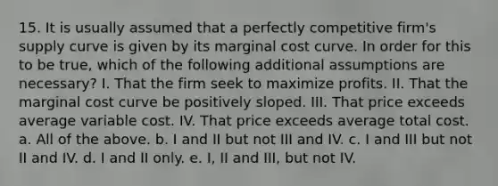 15. It is usually assumed that a perfectly competitive firm's supply curve is given by its marginal cost curve. In order for this to be true, which of the following additional assumptions are necessary? I. That the firm seek to maximize profits. II. That the marginal cost curve be positively sloped. III. That price exceeds average variable cost. IV. That price exceeds average total cost. a. All of the above. b. I and II but not III and IV. c. I and III but not II and IV. d. I and II only. e. I, II and III, but not IV.