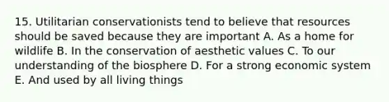 15. Utilitarian conservationists tend to believe that resources should be saved because they are important A. As a home for wildlife B. In the conservation of aesthetic values C. To our understanding of the biosphere D. For a strong economic system E. And used by all living things