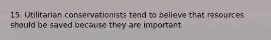 15. Utilitarian conservationists tend to believe that resources should be saved because they are important