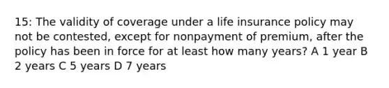 15: The validity of coverage under a <a href='https://www.questionai.com/knowledge/kwvuu0uLdT-life-insurance' class='anchor-knowledge'>life insurance</a> policy may not be contested, except for nonpayment of premium, after the policy has been in force for at least how many years? A 1 year B 2 years C 5 years D 7 years