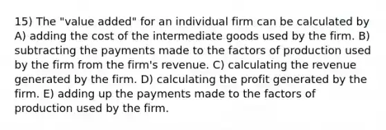 15) The "value added" for an individual firm can be calculated by A) adding the cost of the intermediate goods used by the firm. B) subtracting the payments made to the factors of production used by the firm from the firm's revenue. C) calculating the revenue generated by the firm. D) calculating the profit generated by the firm. E) adding up the payments made to the factors of production used by the firm.