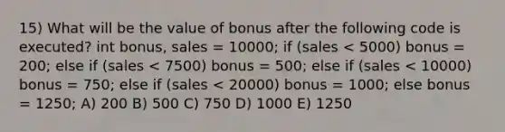 15) What will be the value of bonus after the following code is executed? int bonus, sales = 10000; if (sales < 5000) bonus = 200; else if (sales < 7500) bonus = 500; else if (sales < 10000) bonus = 750; else if (sales < 20000) bonus = 1000; else bonus = 1250; A) 200 B) 500 C) 750 D) 1000 E) 1250