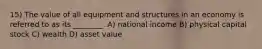 15) The value of all equipment and structures in an economy is referred to as its ________. A) national income B) physical capital stock C) wealth D) asset value