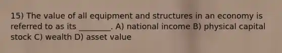 15) The value of all equipment and structures in an economy is referred to as its ________. A) national income B) physical capital stock C) wealth D) asset value