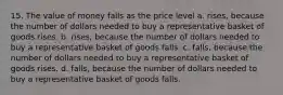 15. The value of money falls as the price level a. rises, because the number of dollars needed to buy a representative basket of goods rises. b. rises, because the number of dollars needed to buy a representative basket of goods falls. c. falls, because the number of dollars needed to buy a representative basket of goods rises. d. falls, because the number of dollars needed to buy a representative basket of goods falls.