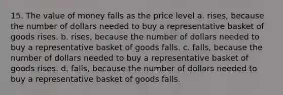 15. The value of money falls as the price level a. rises, because the number of dollars needed to buy a representative basket of goods rises. b. rises, because the number of dollars needed to buy a representative basket of goods falls. c. falls, because the number of dollars needed to buy a representative basket of goods rises. d. falls, because the number of dollars needed to buy a representative basket of goods falls.