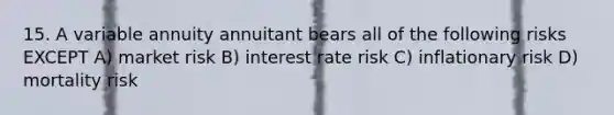 15. A variable annuity annuitant bears all of the following risks EXCEPT A) market risk B) interest rate risk C) inflationary risk D) mortality risk