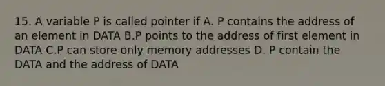 15. A variable P is called pointer if A. P contains the address of an element in DATA B.P points to the address of first element in DATA C.P can store only memory addresses D. P contain the DATA and the address of DATA