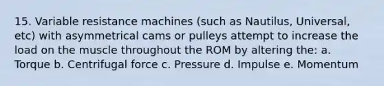 15. Variable resistance machines (such as Nautilus, Universal, etc) with asymmetrical cams or pulleys attempt to increase the load on the muscle throughout the ROM by altering the: a. Torque b. Centrifugal force c. Pressure d. Impulse e. Momentum