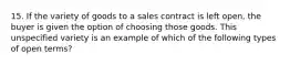 15. If the variety of goods to a sales contract is left open, the buyer is given the option of choosing those goods. This unspecified variety is an example of which of the following types of open terms?