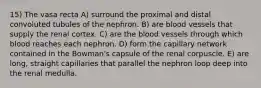 15) The vasa recta A) surround the proximal and distal convoluted tubules of the nephron. B) are blood vessels that supply the renal cortex. C) are the blood vessels through which blood reaches each nephron. D) form the capillary network contained in the Bowman's capsule of the renal corpuscle. E) are long, straight capillaries that parallel the nephron loop deep into the renal medulla.