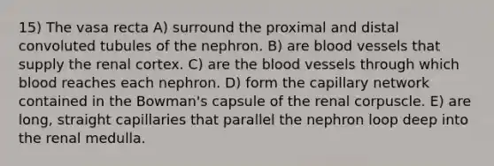 15) The vasa recta A) surround the proximal and distal convoluted tubules of the nephron. B) are blood vessels that supply the renal cortex. C) are the blood vessels through which blood reaches each nephron. D) form the capillary network contained in the Bowman's capsule of the renal corpuscle. E) are long, straight capillaries that parallel the nephron loop deep into the renal medulla.