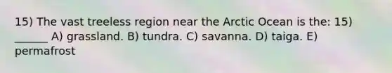 15) The vast treeless region near the Arctic Ocean is the: 15) ______ A) grassland. B) tundra. C) savanna. D) taiga. E) permafrost