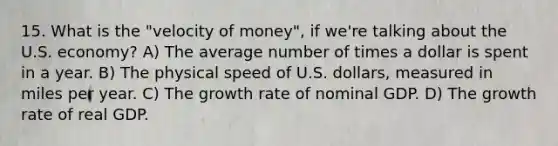 15. What is the "velocity of money", if we're talking about the U.S. economy? A) The average number of times a dollar is spent in a year. B) The physical speed of U.S. dollars, measured in miles per year. C) The growth rate of nominal GDP. D) The growth rate of real GDP.