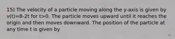 15) The velocity of a particle moving along the y-axis is given by v(t)=8-2t for t>0. The particle moves upward until it reaches the origin and then moves downward. The position of the particle at any time t is given by