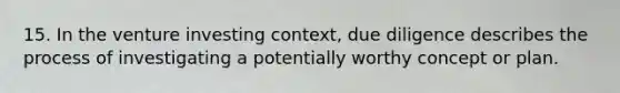 15. In the venture investing context, due diligence describes the process of investigating a potentially worthy concept or plan.