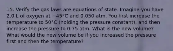 15. Verify the gas laws are equations of state. Imagine you have 2.0 L of oxygen at −45°C and 0.050 atm. You first increase the temperature to 50°C (holding the pressure constant), and then increase the pressure to 0.75 atm. What is the new volume? What would the new volume be if you increased the pressure first and then the temperature?