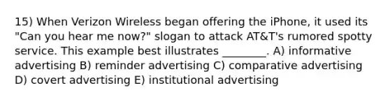 15) When Verizon Wireless began offering the iPhone, it used its "Can you hear me now?" slogan to attack AT&T's rumored spotty service. This example best illustrates ________. A) informative advertising B) reminder advertising C) comparative advertising D) covert advertising E) institutional advertising