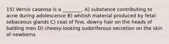 15) Vernix caseosa is a ________. A) substance contributing to acne during adolescence B) whitish material produced by fetal sebaceous glands C) coat of fine, downy hair on the heads of balding men D) cheesy-looking sudoriferous secretion on the skin of newborns