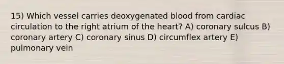 15) Which vessel carries deoxygenated blood from cardiac circulation to the right atrium of <a href='https://www.questionai.com/knowledge/kya8ocqc6o-the-heart' class='anchor-knowledge'>the heart</a>? A) coronary sulcus B) coronary artery C) coronary sinus D) circumflex artery E) pulmonary vein