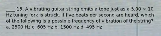 ____ 15. A vibrating guitar string emits a tone just as a 5.00 × 10 Hz tuning fork is struck. If five beats per second are heard, which of the following is a possible frequency of vibration of the string? a. 2500 Hz c. 605 Hz b. 1500 Hz d. 495 Hz