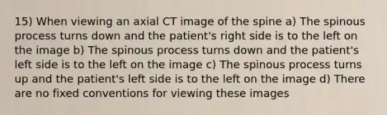 15) When viewing an axial CT image of the spine a) The spinous process turns down and the patient's right side is to the left on the image b) The spinous process turns down and the patient's left side is to the left on the image c) The spinous process turns up and the patient's left side is to the left on the image d) There are no fixed conventions for viewing these images