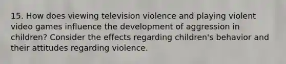 15. How does viewing television violence and playing violent video games influence the development of aggression in children? Consider the effects regarding children's behavior and their attitudes regarding violence.