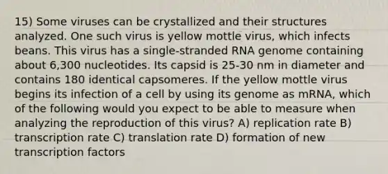 15) Some viruses can be crystallized and their structures analyzed. One such virus is yellow mottle virus, which infects beans. This virus has a single-stranded RNA genome containing about 6,300 nucleotides. Its capsid is 25-30 nm in diameter and contains 180 identical capsomeres. If the yellow mottle virus begins its infection of a cell by using its genome as mRNA, which of the following would you expect to be able to measure when analyzing the reproduction of this virus? A) replication rate B) transcription rate C) translation rate D) formation of new transcription factors