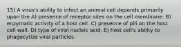 15) A virus's ability to infect an animal cell depends primarily upon the A) presence of receptor sites on the cell membrane. B) enzymatic activity of a host cell. C) presence of pili on the host cell wall. D) type of viral nucleic acid. E) host cell's ability to phagocytize viral particles.