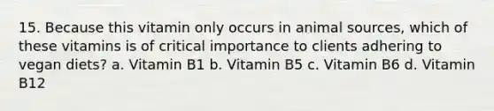 15. Because this vitamin only occurs in animal sources, which of these vitamins is of critical importance to clients adhering to vegan diets? a. Vitamin B1 b. Vitamin B5 c. Vitamin B6 d. Vitamin B12