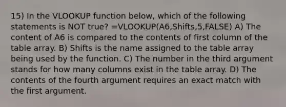 15) In the VLOOKUP function below, which of the following statements is NOT true? =VLOOKUP(A6,Shifts,5,FALSE) A) The content of A6 is compared to the contents of first column of the table array. B) Shifts is the name assigned to the table array being used by the function. C) The number in the third argument stands for how many columns exist in the table array. D) The contents of the fourth argument requires an exact match with the first argument.