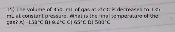 15) The volume of 350. mL of gas at 25°C is decreased to 135 mL at constant pressure. What is the final temperature of the gas? A) -158°C B) 9.6°C C) 65°C D) 500°C