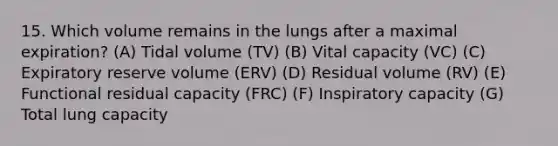 15. Which volume remains in the lungs after a maximal expiration? (A) Tidal volume (TV) (B) Vital capacity (VC) (C) Expiratory reserve volume (ERV) (D) Residual volume (RV) (E) Functional residual capacity (FRC) (F) Inspiratory capacity (G) Total lung capacity