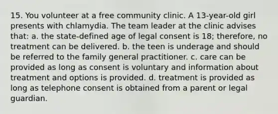 15. You volunteer at a free community clinic. A 13-year-old girl presents with chlamydia. The team leader at the clinic advises that: a. the state-defined age of legal consent is 18; therefore, no treatment can be delivered. b. the teen is underage and should be referred to the family general practitioner. c. care can be provided as long as consent is voluntary and information about treatment and options is provided. d. treatment is provided as long as telephone consent is obtained from a parent or legal guardian.