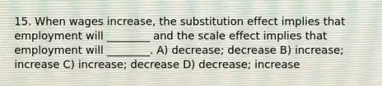 15. When wages increase, the substitution effect implies that employment will ________ and the scale effect implies that employment will ________. A) decrease; decrease B) increase; increase C) increase; decrease D) decrease; increase