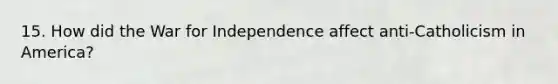 15. How did the War for Independence affect anti-Catholicism in America?