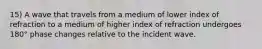 15) A wave that travels from a medium of lower index of refraction to a medium of higher index of refraction undergoes 180° phase changes relative to the incident wave.