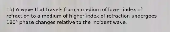 15) A wave that travels from a medium of lower index of refraction to a medium of higher index of refraction undergoes 180° phase changes relative to the incident wave.