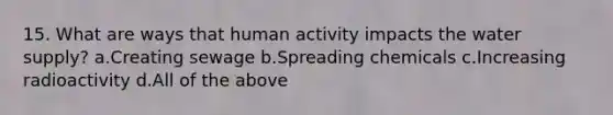 15. What are ways that human activity impacts the water supply? a.Creating sewage b.Spreading chemicals c.Increasing radioactivity d.All of the above