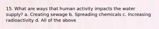 15. What are ways that human activity impacts the water supply? a. Creating sewage b. Spreading chemicals c. Increasing radioactivity d. All of the above