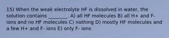 15) When the weak electrolyte HF is dissolved in water, the solution contains ________. A) all HF molecules B) all H+ and F- ions and no HF molecules C) nothing D) mostly HF molecules and a few H+ and F- ions E) only F- ions