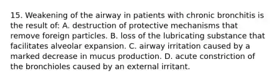 15. Weakening of the airway in patients with chronic bronchitis is the result of: A. destruction of protective mechanisms that remove foreign particles. B. loss of the lubricating substance that facilitates alveolar expansion. C. airway irritation caused by a marked decrease in mucus production. D. acute constriction of the bronchioles caused by an external irritant.