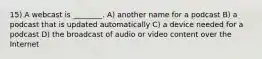 15) A webcast is ________. A) another name for a podcast B) a podcast that is updated automatically C) a device needed for a podcast D) the broadcast of audio or video content over the Internet