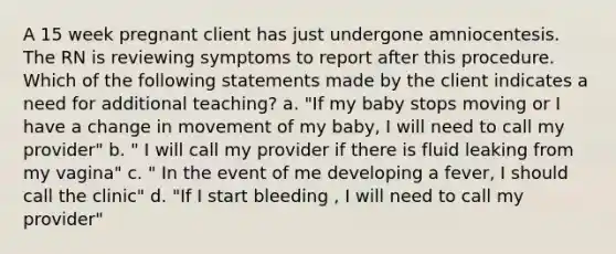 A 15 week pregnant client has just undergone amniocentesis. The RN is reviewing symptoms to report after this procedure. Which of the following statements made by the client indicates a need for additional teaching? a. "If my baby stops moving or I have a change in movement of my baby, I will need to call my provider" b. " I will call my provider if there is fluid leaking from my vagina" c. " In the event of me developing a fever, I should call the clinic" d. "If I start bleeding , I will need to call my provider"