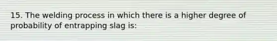 15. The welding process in which there is a higher degree of probability of entrapping slag is: